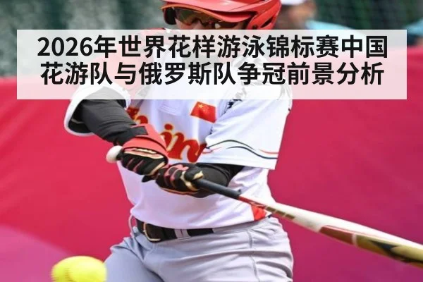 2026年世界花样游泳锦标赛中国花游队与俄罗斯队争冠前景分析