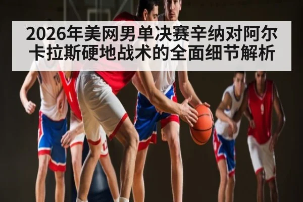 2026年美网男单决赛辛纳对阿尔卡拉斯硬地战术的全面细节解析